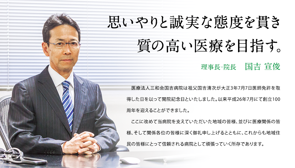 思いやりと誠実な態度を貫き質の高い医療を目指す。　理事長・院長　国吉 宣俊　　医療法人三和会国吉病院は祖父国吉清次が大正3年7月7日医師免許を取得した日を以って開院記念日といたしました。以来平成26年7月にて創立100周年を迎えることができました。ここに改めて当病院を支えていただいた地域の皆様、並びに医療関係の皆様、そして関係各位の皆様に深く御礼申し上げるとともに、これからも地域住民の皆様にとって信頼される病院として頑張っていく所存であります。